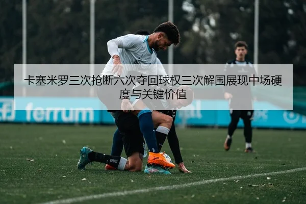 卡塞米罗三次抢断六次夺回球权三次解围展现中场硬度与关键价值